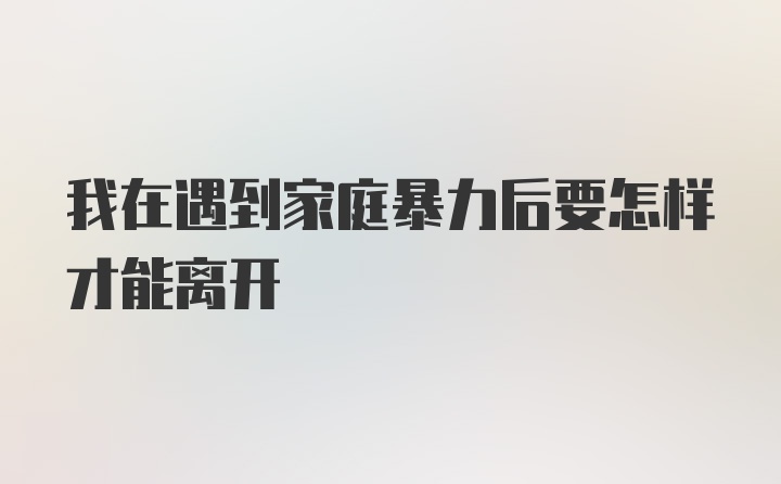 我在遇到家庭暴力后要怎样才能离开