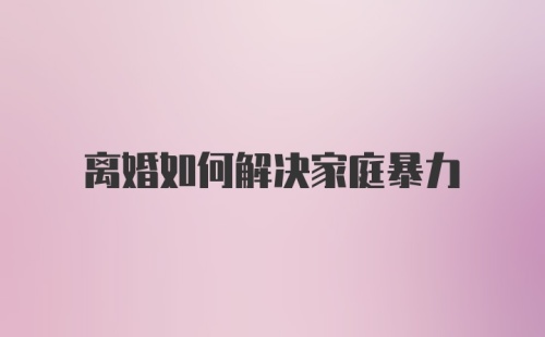 离婚如何解决家庭暴力