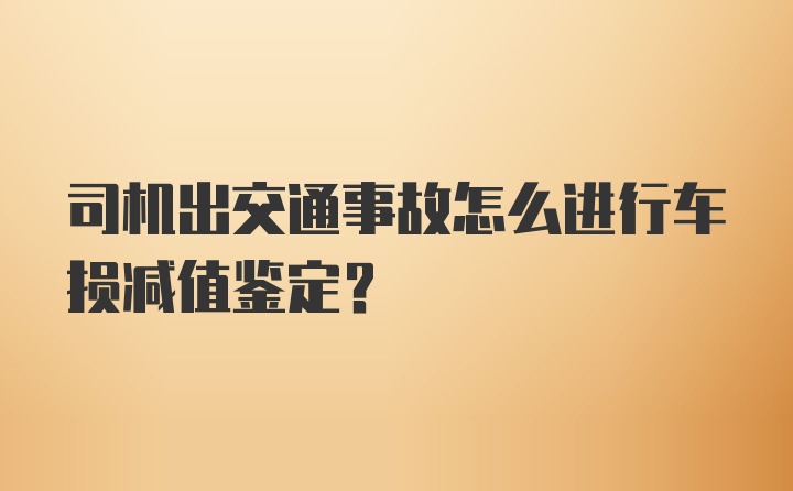 司机出交通事故怎么进行车损减值鉴定？