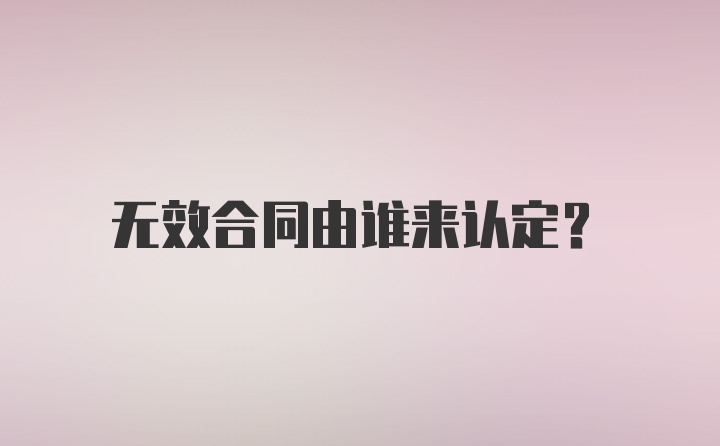 无效合同由谁来认定？