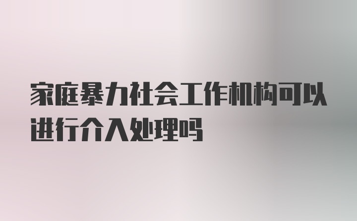 家庭暴力社会工作机构可以进行介入处理吗