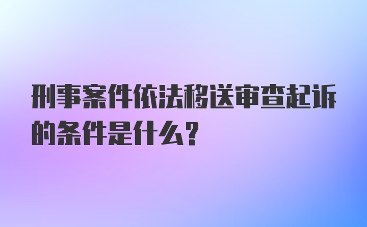 刑事案件依法移送审查起诉的条件是什么？