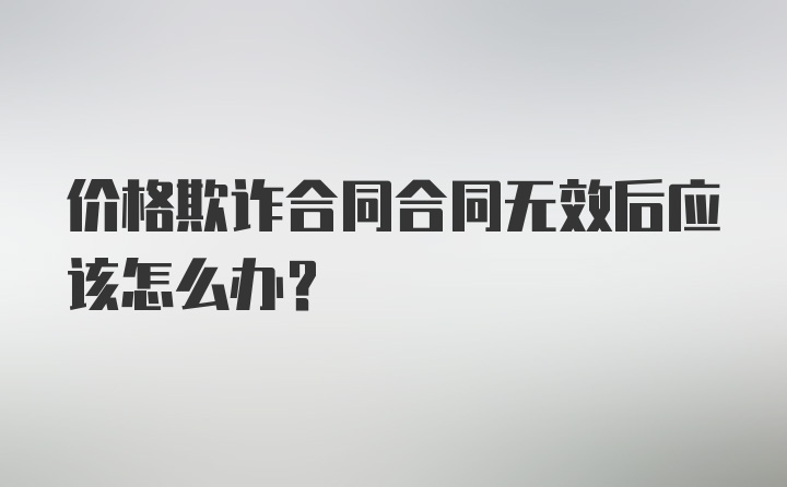 价格欺诈合同合同无效后应该怎么办？