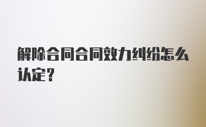 解除合同合同效力纠纷怎么认定?