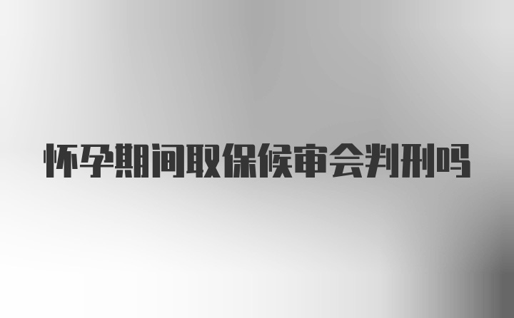 怀孕期间取保候审会判刑吗