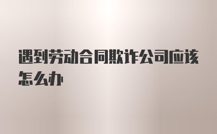 遇到劳动合同欺诈公司应该怎么办