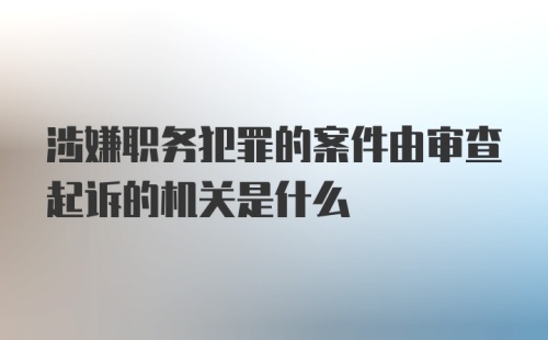 涉嫌职务犯罪的案件由审查起诉的机关是什么