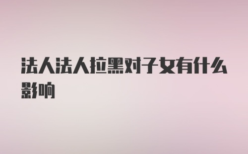 法人法人拉黑对子女有什么影响