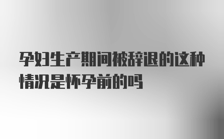 孕妇生产期间被辞退的这种情况是怀孕前的吗