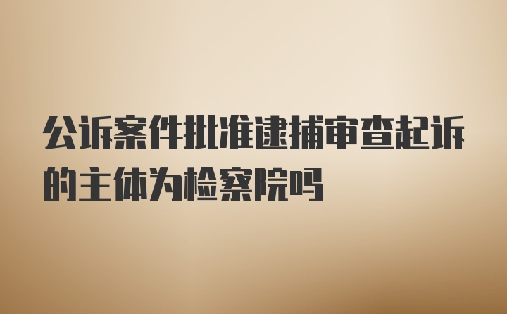 公诉案件批准逮捕审查起诉的主体为检察院吗