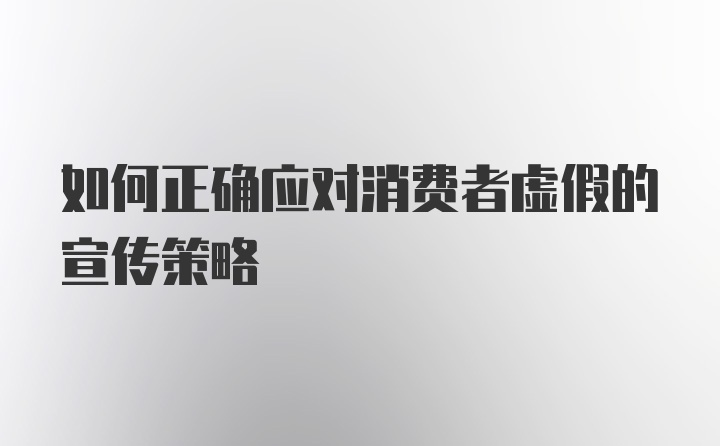 如何正确应对消费者虚假的宣传策略