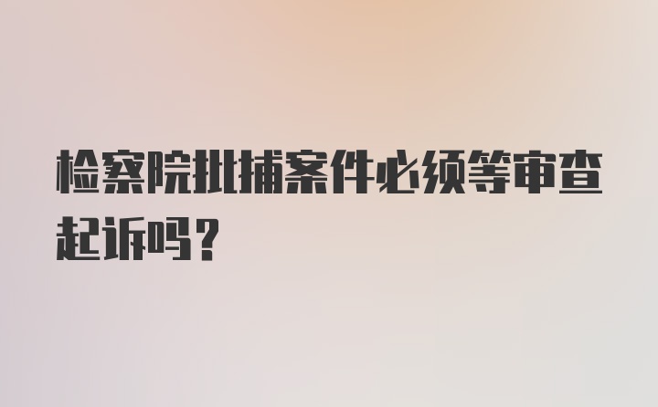 检察院批捕案件必须等审查起诉吗？