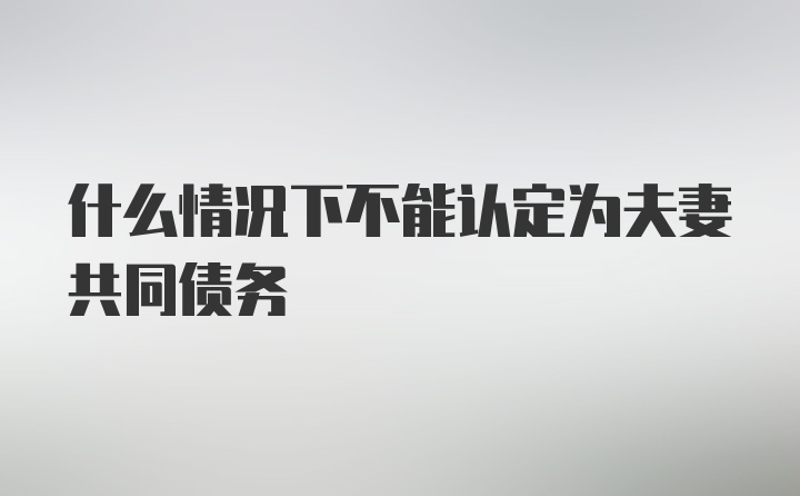 什么情况下不能认定为夫妻共同债务