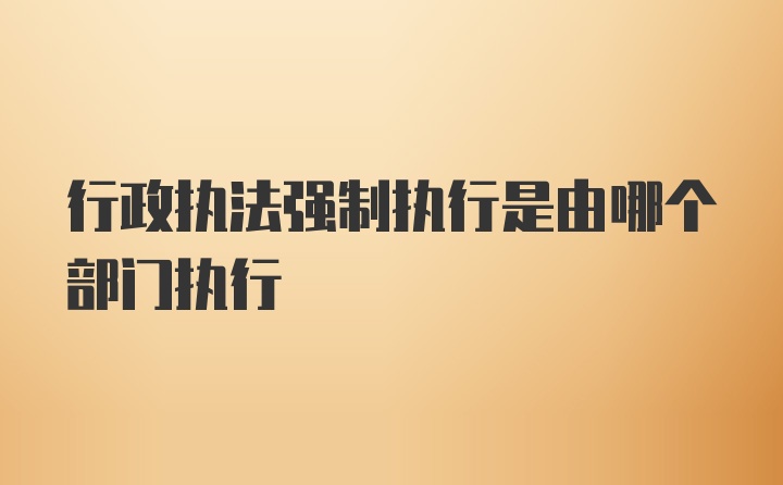 行政执法强制执行是由哪个部门执行