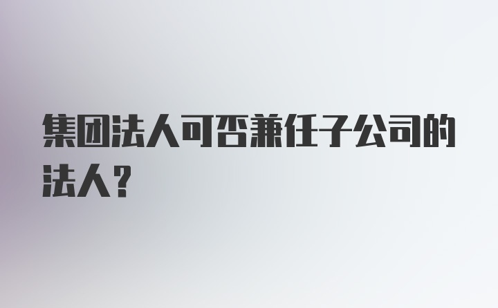 集团法人可否兼任子公司的法人?