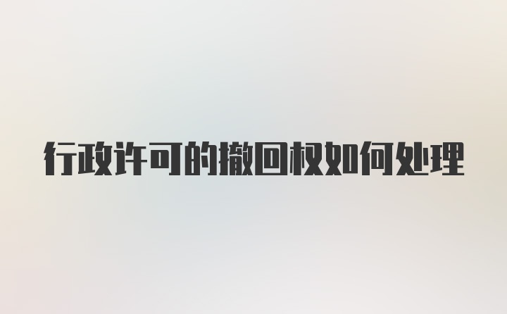 行政许可的撤回权如何处理