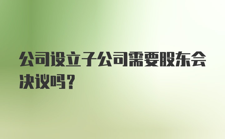 公司设立子公司需要股东会决议吗？