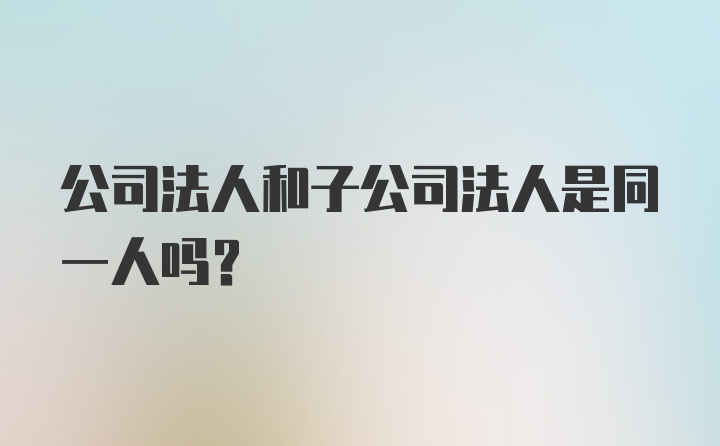 公司法人和子公司法人是同一人吗？