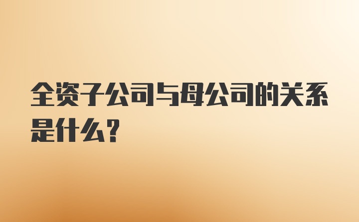 全资子公司与母公司的关系是什么？