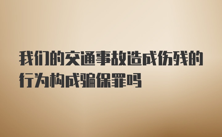 我们的交通事故造成伤残的行为构成骗保罪吗