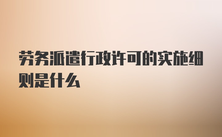 劳务派遣行政许可的实施细则是什么