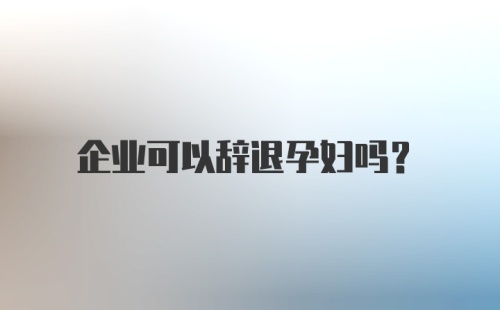 企业可以辞退孕妇吗？