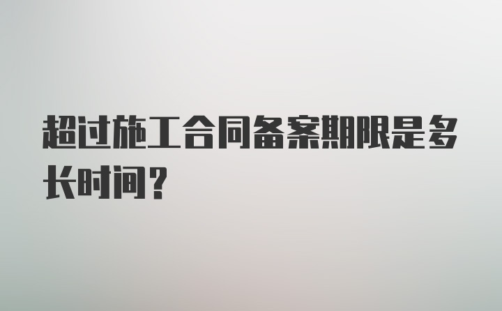 超过施工合同备案期限是多长时间？