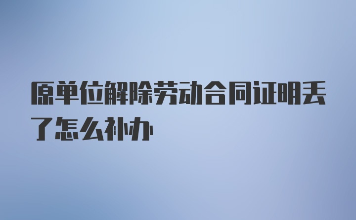 原单位解除劳动合同证明丢了怎么补办