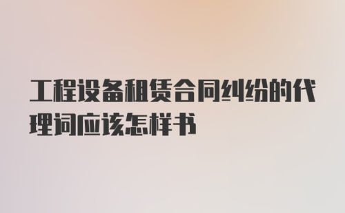 工程设备租赁合同纠纷的代理词应该怎样书