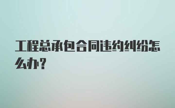 工程总承包合同违约纠纷怎么办？