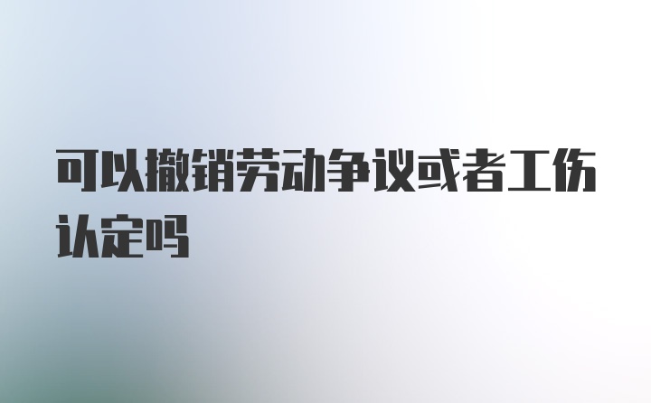 可以撤销劳动争议或者工伤认定吗