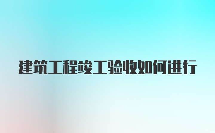 建筑工程竣工验收如何进行