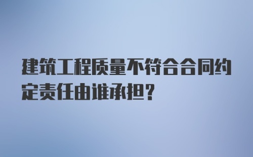 建筑工程质量不符合合同约定责任由谁承担？