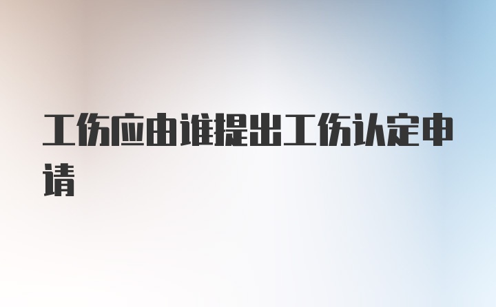 工伤应由谁提出工伤认定申请