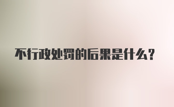 不行政处罚的后果是什么？