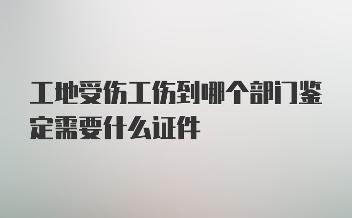 工地受伤工伤到哪个部门鉴定需要什么证件