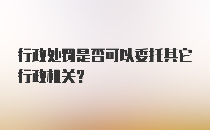 行政处罚是否可以委托其它行政机关？