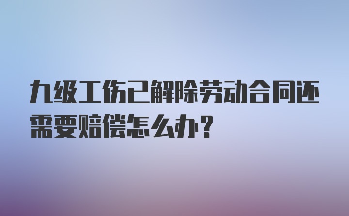 九级工伤已解除劳动合同还需要赔偿怎么办?