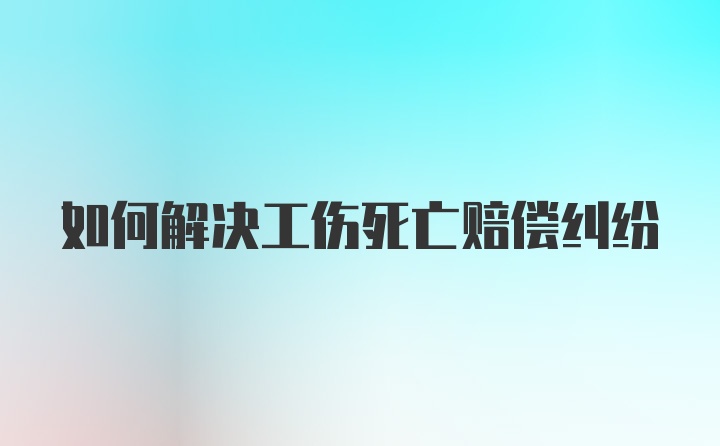 如何解决工伤死亡赔偿纠纷