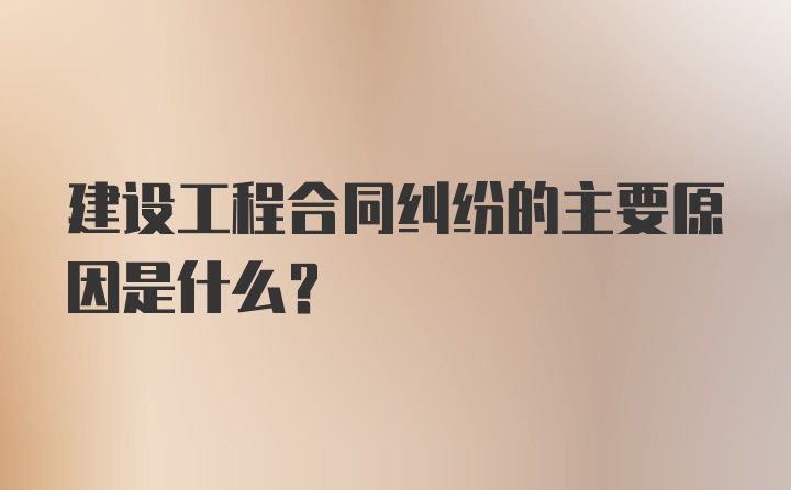 建设工程合同纠纷的主要原因是什么？