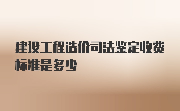 建设工程造价司法鉴定收费标准是多少