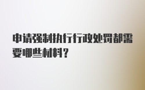 申请强制执行行政处罚都需要哪些材料？