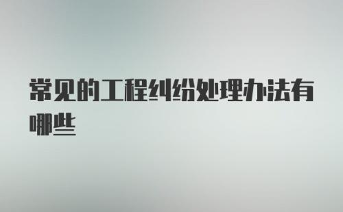 常见的工程纠纷处理办法有哪些