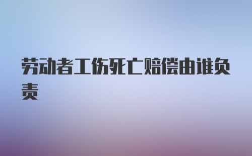 劳动者工伤死亡赔偿由谁负责