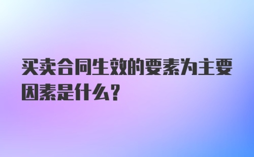 买卖合同生效的要素为主要因素是什么?