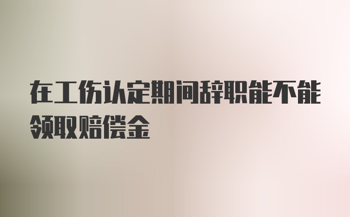 在工伤认定期间辞职能不能领取赔偿金