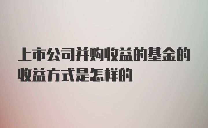 上市公司并购收益的基金的收益方式是怎样的