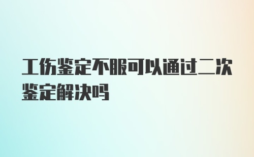 工伤鉴定不服可以通过二次鉴定解决吗