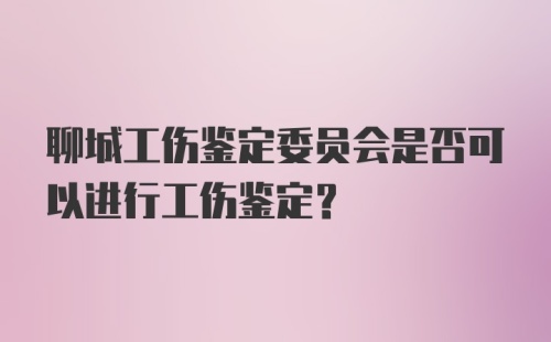 聊城工伤鉴定委员会是否可以进行工伤鉴定?