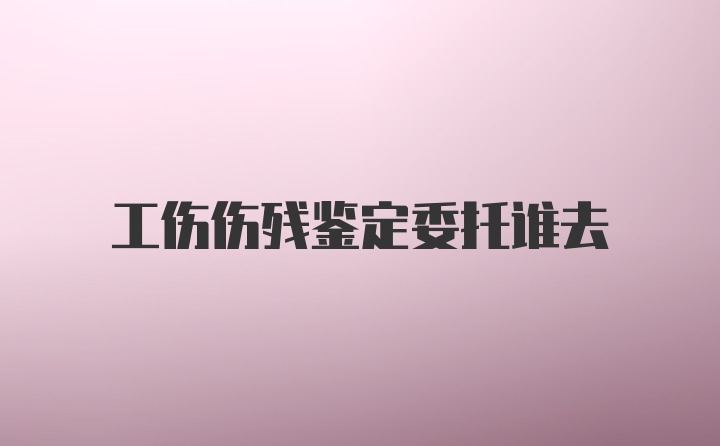 工伤伤残鉴定委托谁去